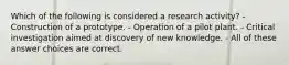 Which of the following is considered a research activity? - Construction of a prototype. - Operation of a pilot plant. - Critical investigation aimed at discovery of new knowledge. - All of these answer choices are correct.