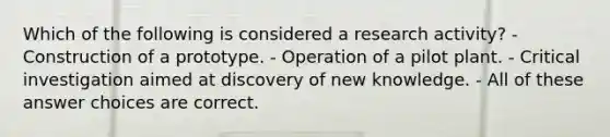 Which of the following is considered a research activity? - Construction of a prototype. - Operation of a pilot plant. - Critical investigation aimed at discovery of new knowledge. - All of these answer choices are correct.