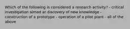 Which of the following is considered a research activity? - critical investigation aimed at discovery of new knowledge - construction of a prototype - operation of a pilot plant - all of the above