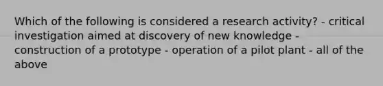 Which of the following is considered a research activity? - critical investigation aimed at discovery of new knowledge - construction of a prototype - operation of a pilot plant - all of the above