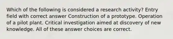 Which of the following is considered a research activity? Entry field with correct answer Construction of a prototype. Operation of a pilot plant. Critical investigation aimed at discovery of new knowledge. All of these answer choices are correct.