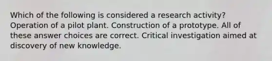 Which of the following is considered a research activity? Operation of a pilot plant. Construction of a prototype. All of these answer choices are correct. Critical investigation aimed at discovery of new knowledge.