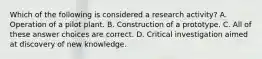 Which of the following is considered a research activity? A. Operation of a pilot plant. B. Construction of a prototype. C. All of these answer choices are correct. D. Critical investigation aimed at discovery of new knowledge.