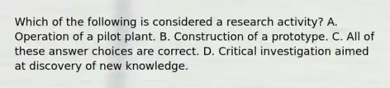 Which of the following is considered a research activity? A. Operation of a pilot plant. B. Construction of a prototype. C. All of these answer choices are correct. D. Critical investigation aimed at discovery of new knowledge.