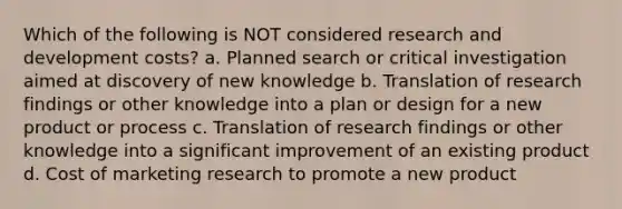 Which of the following is NOT considered research and development costs? a. Planned search or critical investigation aimed at discovery of new knowledge b. Translation of research findings or other knowledge into a plan or design for a new product or process c. Translation of research findings or other knowledge into a significant improvement of an existing product d. Cost of marketing research to promote a new product