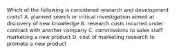 Which of the following is considered research and development costs? A. planned search or critical investigation aimed at discovery of new knowledge B. research costs incurred under contract with another company C. commissions to sales staff marketing a new product D. cost of marketing research to promote a new product