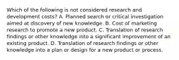 Which of the following is not considered research and development costs? A. Planned search or critical investigation aimed at discovery of new knowledge. B. Cost of marketing research to promote a new product. C. Translation of research findings or other knowledge into a significant improvement of an existing product. D. Translation of research findings or other knowledge into a plan or design for a new product or process.