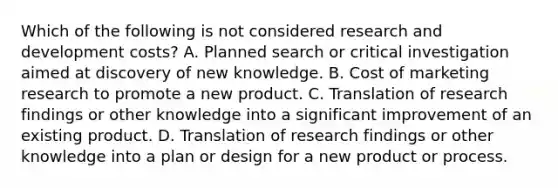 Which of the following is not considered research and development costs? A. Planned search or critical investigation aimed at discovery of new knowledge. B. Cost of marketing research to promote a new product. C. Translation of research findings or other knowledge into a significant improvement of an existing product. D. Translation of research findings or other knowledge into a plan or design for a new product or process.