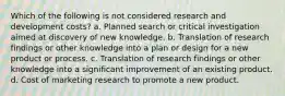 Which of the following is not considered research and development costs? a. Planned search or critical investigation aimed at discovery of new knowledge. b. Translation of research findings or other knowledge into a plan or design for a new product or process. c. Translation of research findings or other knowledge into a significant improvement of an existing product. d. Cost of marketing research to promote a new product.