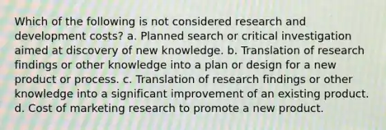 Which of the following is not considered research and development costs? a. Planned search or critical investigation aimed at discovery of new knowledge. b. Translation of research findings or other knowledge into a plan or design for a new product or process. c. Translation of research findings or other knowledge into a significant improvement of an existing product. d. Cost of marketing research to promote a new product.