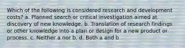 Which of the following is considered research and development costs? a. Planned search or critical investigation aimed at discovery of new knowledge. b. Translation of research findings or other knowledge into a plan or design for a new product or process. c. Neither a nor b. d. Both a and b