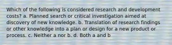 Which of the following is considered research and development costs? a. Planned search or critical investigation aimed at discovery of new knowledge. b. Translation of research findings or other knowledge into a plan or design for a new product or process. c. Neither a nor b. d. Both a and b