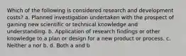 Which of the following is considered research and development costs? a. Planned investigation undertaken with the prospect of gaining new scientific or technical knowledge and understanding. b. Application of research findings or other knowledge to a plan or design for a new product or process. c. Neither a nor b. d. Both a and b