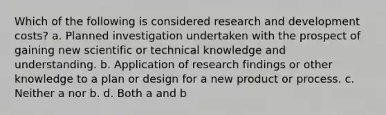 Which of the following is considered research and development costs? a. Planned investigation undertaken with the prospect of gaining new scientific or technical knowledge and understanding. b. Application of research findings or other knowledge to a plan or design for a new product or process. c. Neither a nor b. d. Both a and b