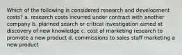 Which of the following is considered research and development costs? a. research costs incurred under contract with another company b. planned search or critical investigation aimed at discovery of new knowledge c. cost of marketing research to promote a new product d. commissions to sales staff marketing a new product