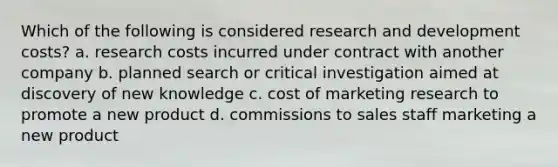 Which of the following is considered research and development costs? a. research costs incurred under contract with another company b. planned search or critical investigation aimed at discovery of new knowledge c. cost of marketing research to promote a new product d. commissions to sales staff marketing a new product