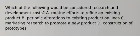 Which of the following would be considered research and development costs? A. routine efforts to refine an existing product B. periodic alterations to existing production lines C. marketing research to promote a new product D. construction of prototypes
