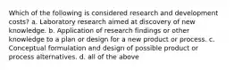 Which of the following is considered research and development costs? a. Laboratory research aimed at discovery of new knowledge. b. Application of research findings or other knowledge to a plan or design for a new product or process. c. Conceptual formulation and design of possible product or process alternatives. d. all of the above