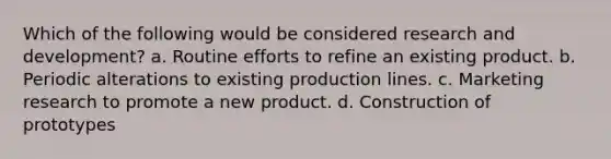 Which of the following would be considered research and development? a. Routine efforts to refine an existing product. b. Periodic alterations to existing production lines. c. Marketing research to promote a new product. d. Construction of prototypes