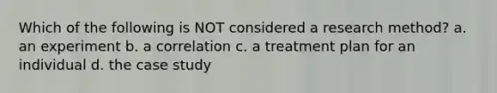 Which of the following is NOT considered a research method? a. an experiment b. a correlation c. a treatment plan for an individual d. the case study