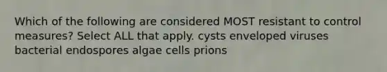 Which of the following are considered MOST resistant to control measures? Select ALL that apply. cysts enveloped viruses bacterial endospores algae cells prions