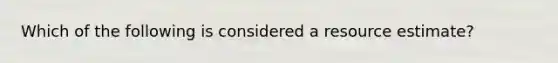 Which of the following is considered a resource estimate?