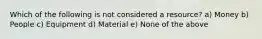 Which of the following is not considered a resource? a) Money b) People c) Equipment d) Material e) None of the above