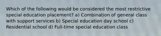 Which of the following would be considered the most restrictive special education placement? a) Combination of general class with support services b) Special education day school c) Residential school d) Full-time special education class