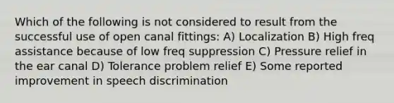 Which of the following is not considered to result from the successful use of open canal fittings: A) Localization B) High freq assistance because of low freq suppression C) Pressure relief in the ear canal D) Tolerance problem relief E) Some reported improvement in speech discrimination