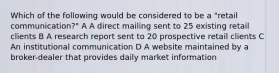 Which of the following would be considered to be a "retail communication?" A A direct mailing sent to 25 existing retail clients B A research report sent to 20 prospective retail clients C An institutional communication D A website maintained by a broker-dealer that provides daily market information