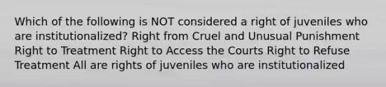 Which of the following is NOT considered a right of juveniles who are institutionalized? Right from Cruel and Unusual Punishment Right to Treatment Right to Access the Courts Right to Refuse Treatment All are rights of juveniles who are institutionalized