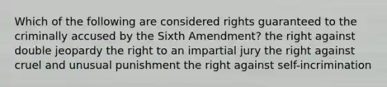 Which of the following are considered rights guaranteed to the criminally accused by the Sixth Amendment? the right against double jeopardy the right to an impartial jury the right against cruel and unusual punishment the right against self-incrimination