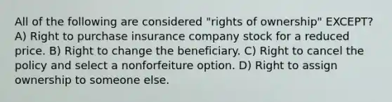 All of the following are considered "rights of ownership" EXCEPT? A) Right to purchase insurance company stock for a reduced price. B) Right to change the beneficiary. C) Right to cancel the policy and select a nonforfeiture option. D) Right to assign ownership to someone else.