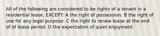 All of the following are considered to be rights of a tenant in a residential lease, EXCEPT: A the right of possession. B the right of use for any legal purpose. C the right to renew lease at the end of of lease period. D the expectation of quiet enjoyment.