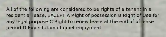 All of the following are considered to be rights of a tenant in a residential lease, EXCEPT A Right of possession B Right of Use for any legal purpose C Right to renew lease at the end of of lease period D Expectation of quiet enjoyment