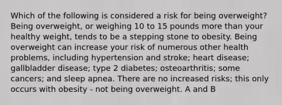 Which of the following is considered a risk for being overweight? Being overweight, or weighing 10 to 15 pounds more than your healthy weight, tends to be a stepping stone to obesity. Being overweight can increase your risk of numerous other health problems, including hypertension and stroke; heart disease; gallbladder disease; type 2 diabetes; osteoarthritis; some cancers; and sleep apnea. There are no increased risks; this only occurs with obesity - not being overweight. A and B