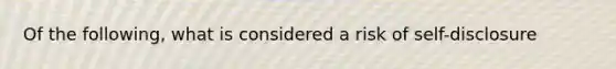 Of the following, what is considered a risk of self-disclosure