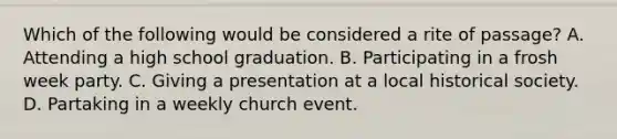 Which of the following would be considered a rite of passage? A. Attending a high school graduation. B. Participating in a frosh week party. C. Giving a presentation at a local historical society. D. Partaking in a weekly church event.