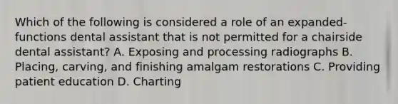 Which of the following is considered a role of an expanded-functions dental assistant that is not permitted for a chairside dental assistant? A. Exposing and processing radiographs B. Placing, carving, and finishing amalgam restorations C. Providing patient education D. Charting