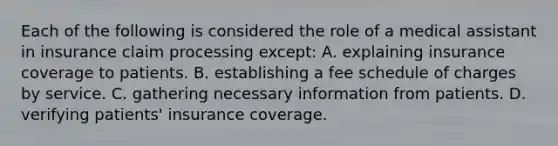 Each of the following is considered the role of a medical assistant in insurance claim processing except​: A. explaining insurance coverage to patients. B. establishing a fee schedule of charges by service. C. gathering necessary information from patients. D. verifying​ patients' insurance coverage.