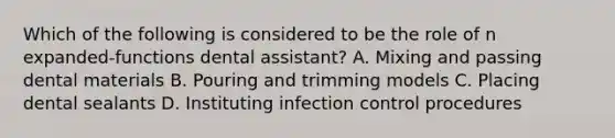 Which of the following is considered to be the role of n expanded-functions dental assistant? A. Mixing and passing dental materials B. Pouring and trimming models C. Placing dental sealants D. Instituting infection control procedures