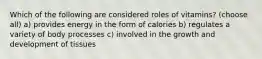 Which of the following are considered roles of vitamins? (choose all) a) provides energy in the form of calories b) regulates a variety of body processes c) involved in the growth and development of tissues