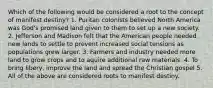 Which of the following would be considered a root to the concept of manifest destiny? 1. Puritan colonists believed North America was God's promised land given to them to set up a new society. 2. Jefferson and Madison felt that the American people needed new lands to settle to prevent increased social tensions as populations grew larger. 3. Farmers and industry needed more land to grow crops and to aquire additional raw materials. 4. To bring libery, improve the land and spread the Christian gospel 5. All of the above are considered roots to manifest destiny.