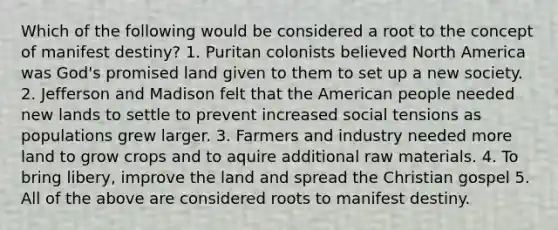 Which of the following would be considered a root to the concept of manifest destiny? 1. Puritan colonists believed North America was God's promised land given to them to set up a new society. 2. Jefferson and Madison felt that the American people needed new lands to settle to prevent increased social tensions as populations grew larger. 3. Farmers and industry needed more land to grow crops and to aquire additional raw materials. 4. To bring libery, improve the land and spread the Christian gospel 5. All of the above are considered roots to manifest destiny.