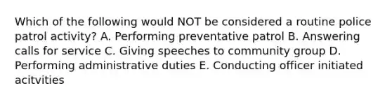 Which of the following would NOT be considered a routine police patrol activity? A. Performing preventative patrol B. Answering calls for service C. Giving speeches to community group D. Performing administrative duties E. Conducting officer initiated acitvities