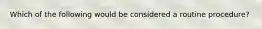 Which of the following would be considered a routine procedure?