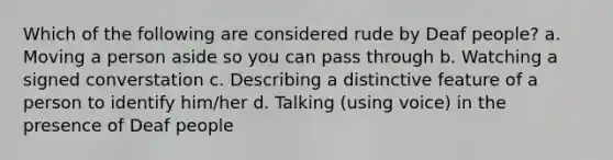 Which of the following are considered rude by Deaf people? a. Moving a person aside so you can pass through b. Watching a signed converstation c. Describing a distinctive feature of a person to identify him/her d. Talking (using voice) in the presence of Deaf people