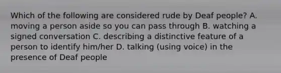 Which of the following are considered rude by Deaf people? A. moving a person aside so you can pass through B. watching a signed conversation C. describing a distinctive feature of a person to identify him/her D. talking (using voice) in the presence of Deaf people