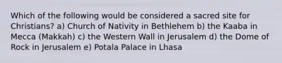 Which of the following would be considered a sacred site for Christians? a) Church of Nativity in Bethlehem b) the Kaaba in Mecca (Makkah) c) the Western Wall in Jerusalem d) the Dome of Rock in Jerusalem e) Potala Palace in Lhasa