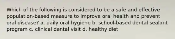 Which of the following is considered to be a safe and effective population-based measure to improve oral health and prevent oral disease? a. daily oral hygiene b. school-based dental sealant program c. clinical dental visit d. healthy diet